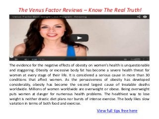 The Venus Factor Reviews – Know The Real Truth!
View full tips free here
The evidence for the negative effects of obesity on women’s health is unquestionable
and staggering. Obesity or excessive body fat has become a severe health threat for
women at every stage of their life. It is considered a serious cause in more than 30
conditions that affect women. As the pervasiveness of obesity has developed
considerably, obesity has become the second largest cause of treatable deaths
worldwide. Millions of women worldwide are overweight or obese. Being overweight
puts women at danger for numerous health problems. The healthiest way to lose
weight is neither drastic diet plans nor bursts of intense exercise. The body likes slow
variation in terms of both food and exercise.
 