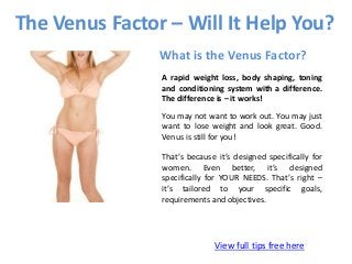 The Venus Factor – Will It Help You?
View full tips free here
What is the Venus Factor?
A rapid weight loss, body shaping, toning
and conditioning system with a difference.
The difference is – it works!
You may not want to work out. You may just
want to lose weight and look great. Good.
Venus is still for you!
That’s because it’s designed specifically for
women. Even better, it’s designed
specifically for YOUR NEEDS. That’s right –
it’s tailored to your specific goals,
requirements and objectives.
 