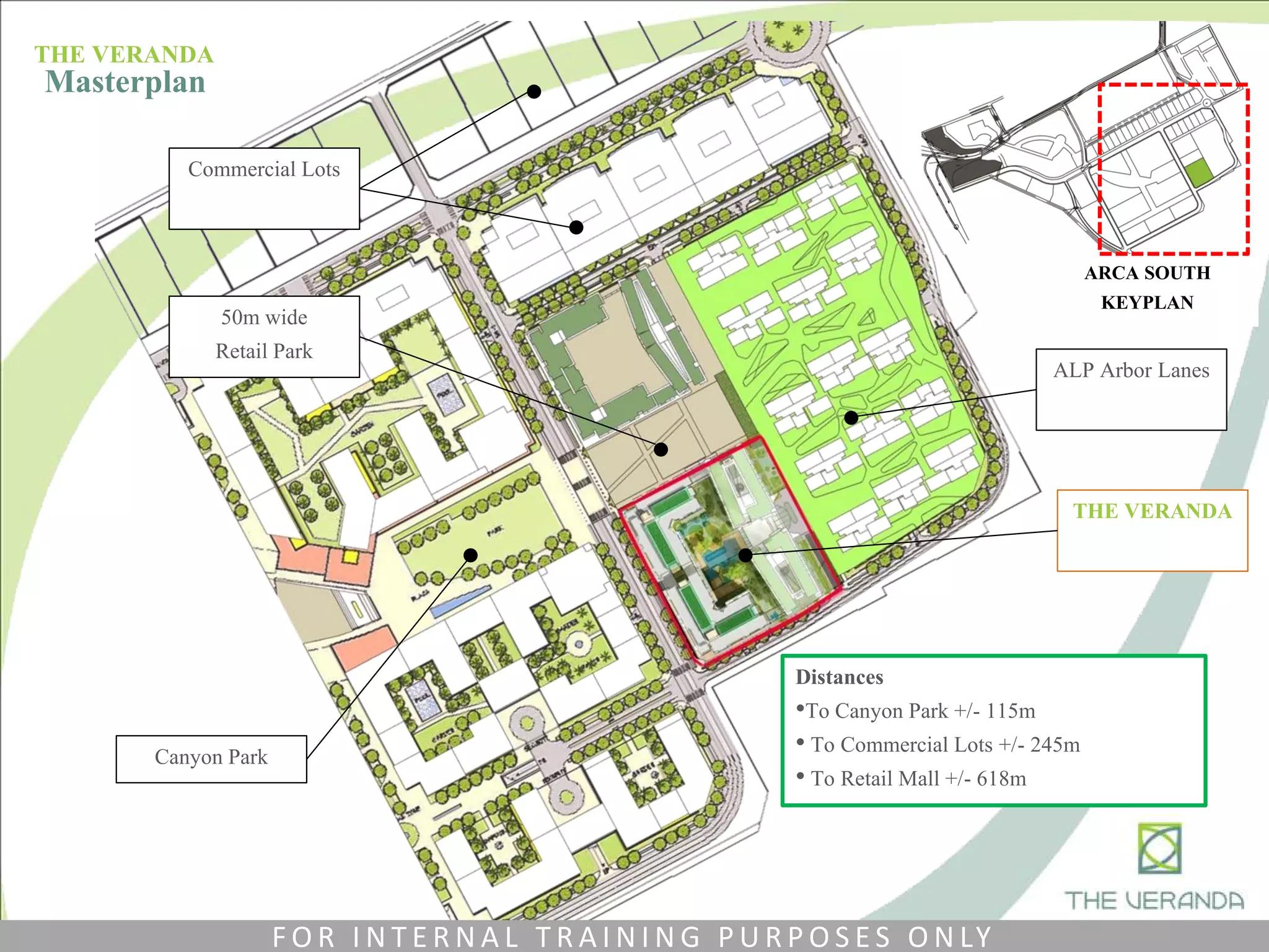 ALP Arbor Lanes
Canyon Park
ARCA SOUTH
KEYPLAN
Commercial Lots
50m wide
Retail Park
THE VERANDA
Distances
•To Canyon Park +/- 115m
• To Commercial Lots +/- 245m
• To Retail Mall +/- 618m
THE VERANDA
Masterplan
F O R I N T E R N A L T R A I N I N G P U R P O S E S O N LY
 