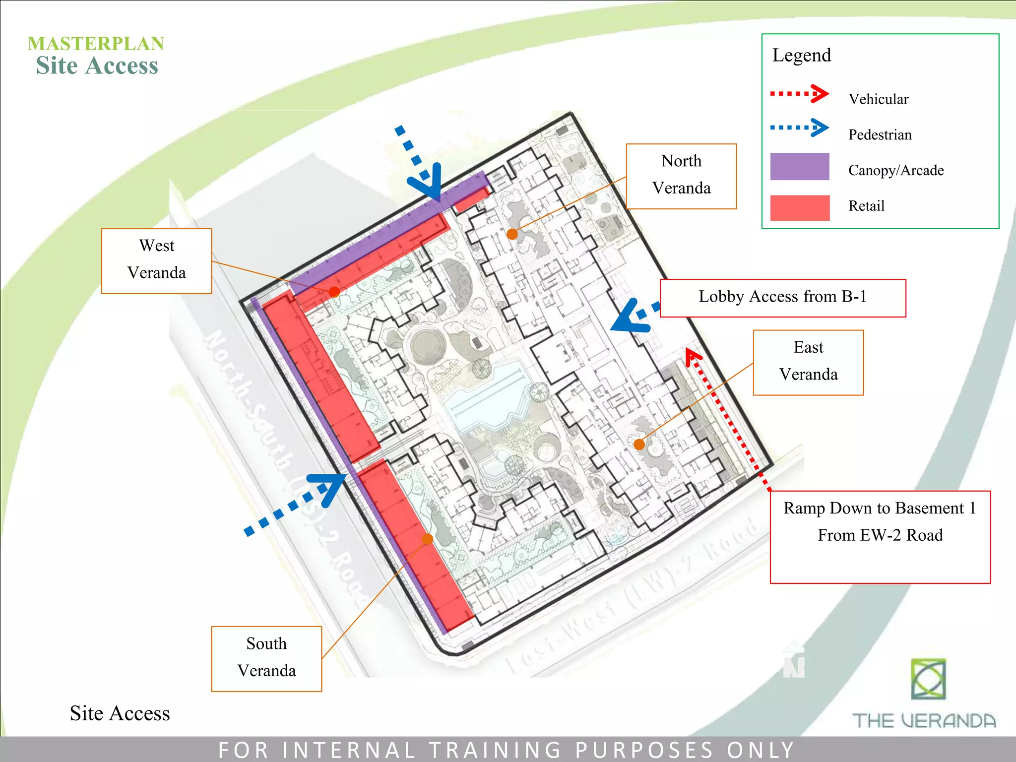 North
Veranda
East
Veranda
Vehicular
Pedestrian
Canopy/Arcade
Retail
Legend
West
Veranda
South
Veranda
Ramp Down to Basement 1
From EW-2 Road
Lobby Access from B-1
Site Access
MASTERPLAN
Site Access
F O R I N T E R N A L T R A I N I N G P U R P O S E S O N LY
 