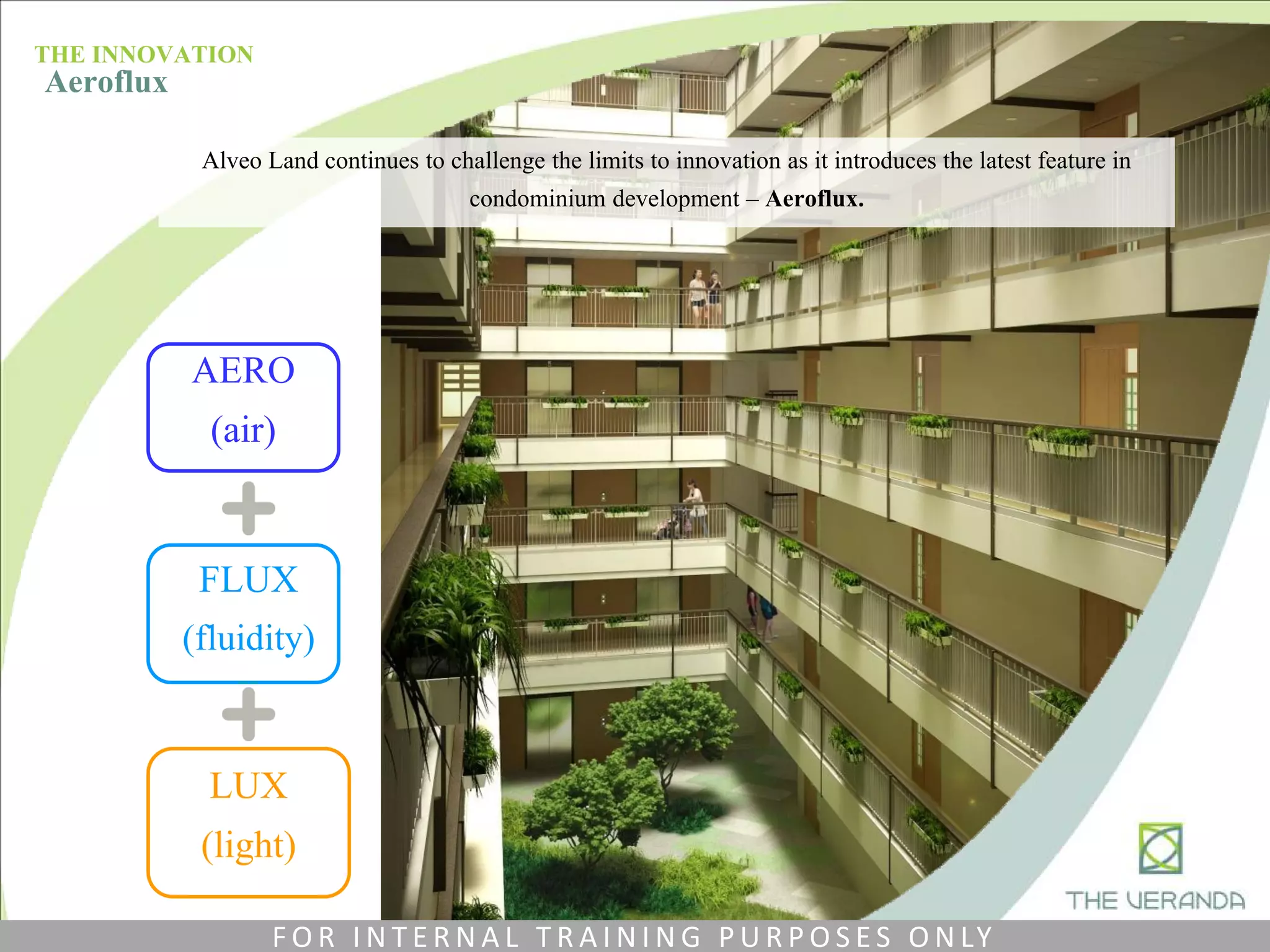 AERO
(air)
FLUX
(fluidity)
LUX
(light)
THE INNOVATION
Aeroflux
Alveo Land continues to challenge the limits to innovation as it introduces the latest feature in
condominium development – Aeroflux.
F O R I N T E R N A L T R A I N I N G P U R P O S E S O N LY
 