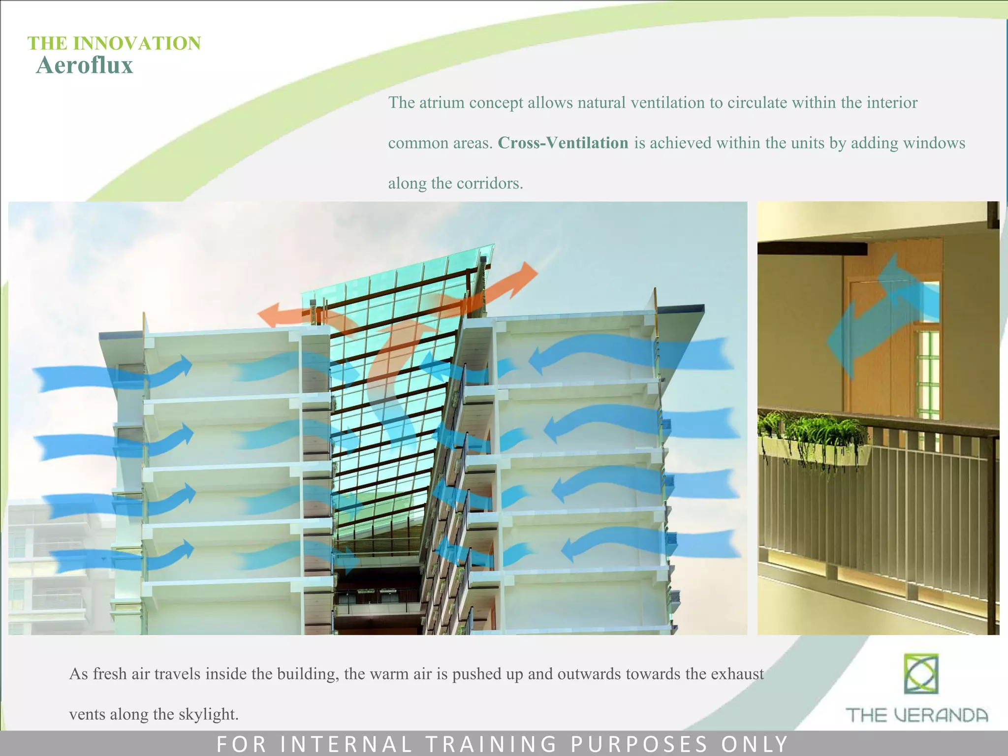 The atrium concept allows natural ventilation to circulate within the interior
common areas. Cross-Ventilation is achieved within the units by adding windows
along the corridors.
As fresh air travels inside the building, the warm air is pushed up and outwards towards the exhaust
vents along the skylight.
THE INNOVATION
Aeroflux
F O R I N T E R N A L T R A I N I N G P U R P O S E S O N LY
 