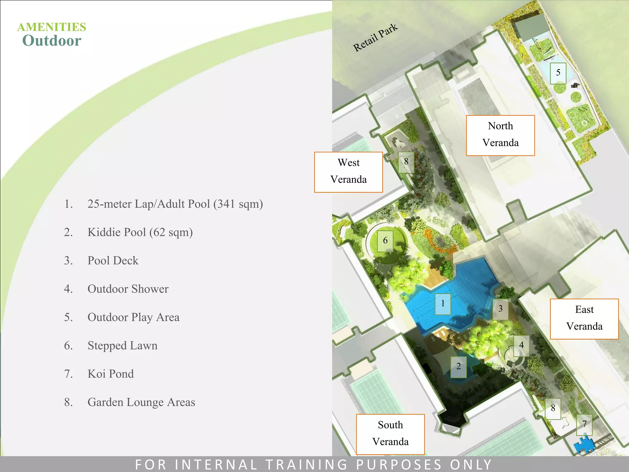 North
Veranda
East
Veranda
South
Veranda
West
Veranda
1. 25-meter Lap/Adult Pool (341 sqm)
2. Kiddie Pool (62 sqm)
3. Pool Deck
4. Outdoor Shower
5. Outdoor Play Area
6. Stepped Lawn
7. Koi Pond
8. Garden Lounge Areas
1
2
3
4
5
6
7
8
8
AMENITIES
Outdoor
F O R I N T E R N A L T R A I N I N G P U R P O S E S O N LY
 