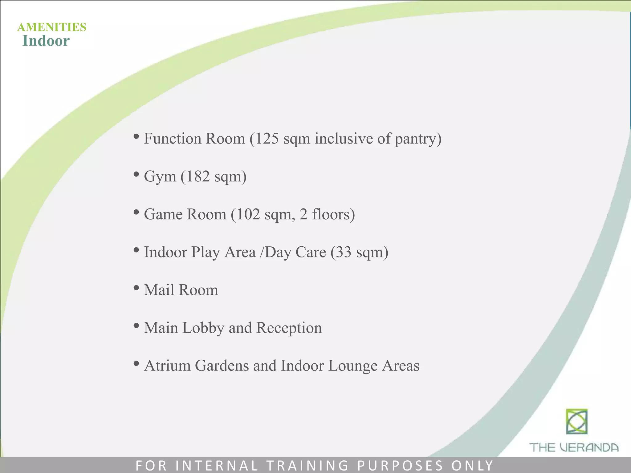 • Function Room (125 sqm inclusive of pantry)
• Gym (182 sqm)
• Game Room (102 sqm, 2 floors)
• Indoor Play Area /Day Care (33 sqm)
• Mail Room
• Main Lobby and Reception
• Atrium Gardens and Indoor Lounge Areas
AMENITIES
Indoor
F O R I N T E R N A L T R A I N I N G P U R P O S E S O N LY
 