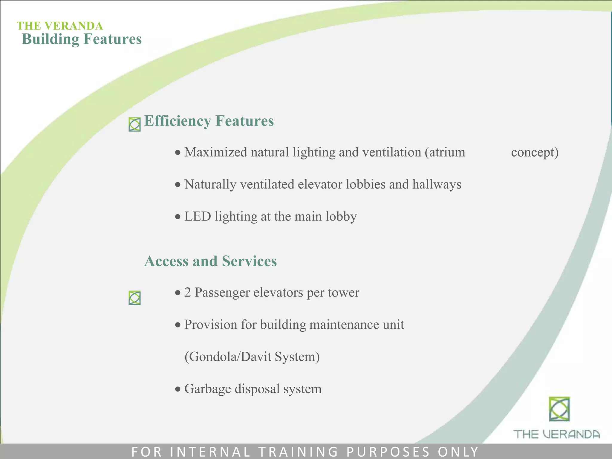 Efficiency Features
 Maximized natural lighting and ventilation (atrium concept)
 Naturally ventilated elevator lobbies and hallways
 LED lighting at the main lobby
Access and Services
 2 Passenger elevators per tower
 Provision for building maintenance unit
(Gondola/Davit System)
 Garbage disposal system
THE VERANDA
Building Features
F O R I N T E R N A L T R A I N I N G P U R P O S E S O N LY
 