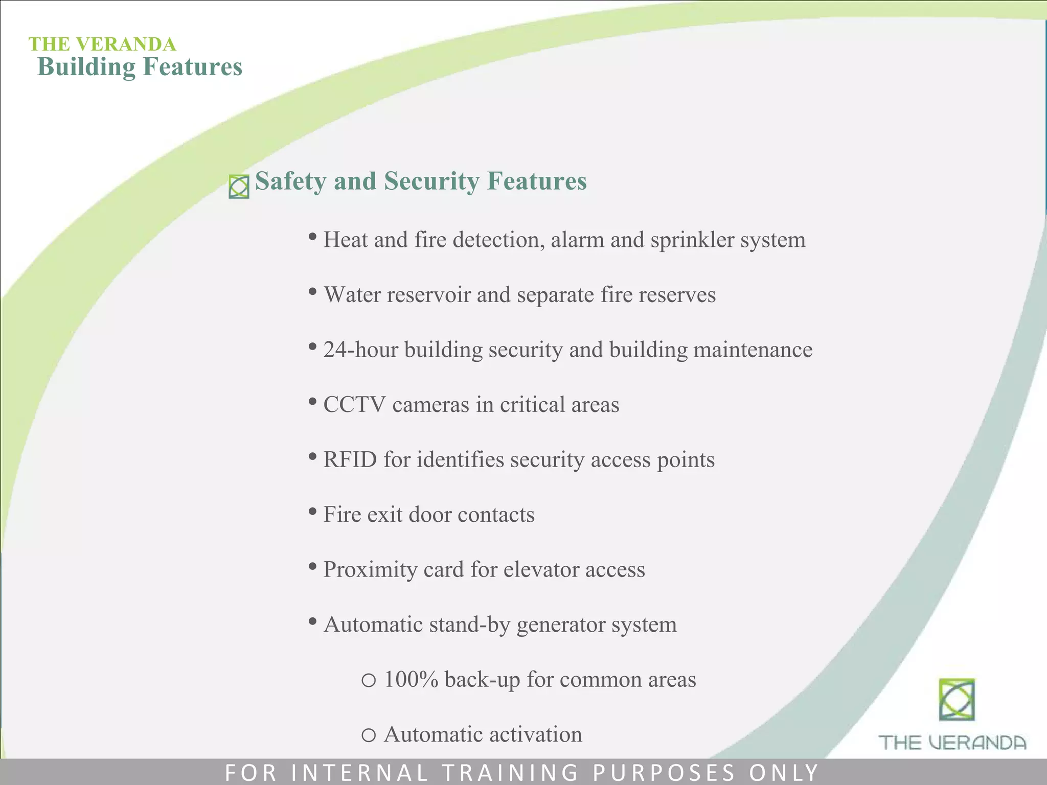 Safety and Security Features
• Heat and fire detection, alarm and sprinkler system
• Water reservoir and separate fire reserves
• 24-hour building security and building maintenance
• CCTV cameras in critical areas
• RFID for identifies security access points
• Fire exit door contacts
• Proximity card for elevator access
• Automatic stand-by generator system
o 100% back-up for common areas
o Automatic activation
THE VERANDA
Building Features
F O R I N T E R N A L T R A I N I N G P U R P O S E S O N LY
 