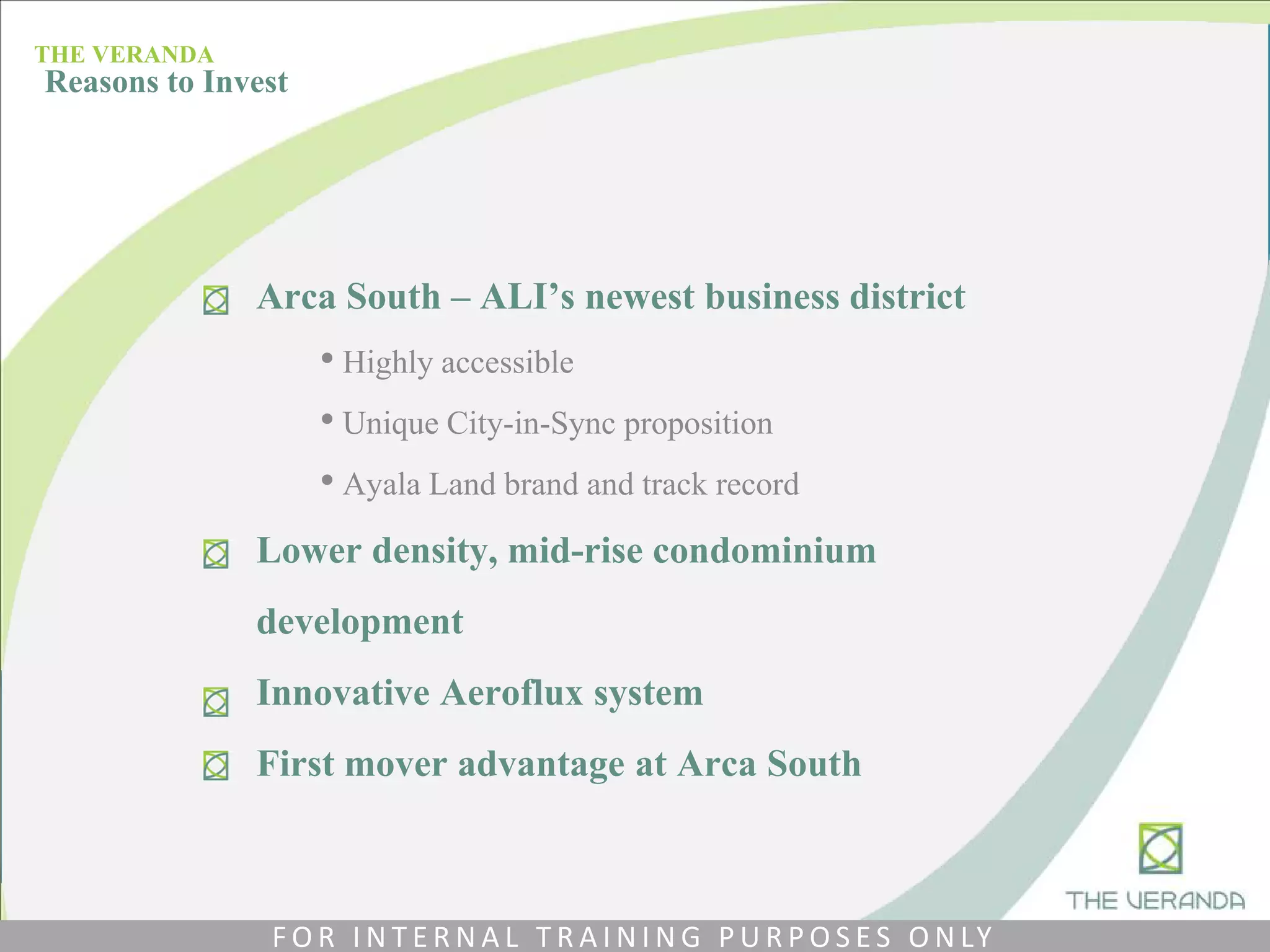 Arca South – ALI’s newest business district
• Highly accessible
• Unique City-in-Sync proposition
• Ayala Land brand and track record
Lower density, mid-rise condominium
development
Innovative Aeroflux system
First mover advantage at Arca South
THE VERANDA
Reasons to Invest
F O R I N T E R N A L T R A I N I N G P U R P O S E S O N LY
 