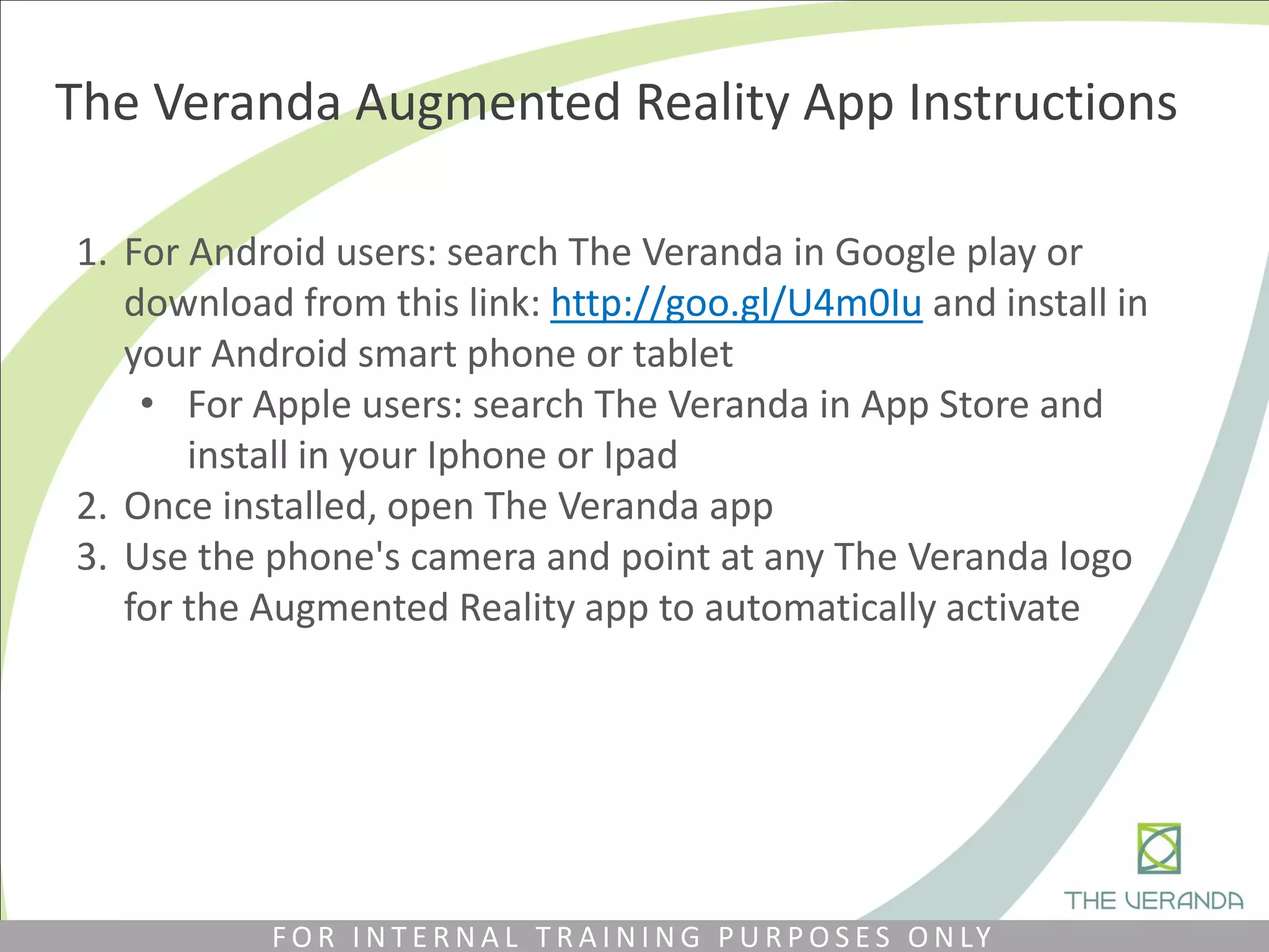 The Veranda Augmented Reality App Instructions
1. For Android users: search The Veranda in Google play or
download from this link: http://goo.gl/U4m0Iu​ and install in
your Android smart phone or tablet
• For Apple users: search The Veranda in App Store and
install in your Iphone or Ipad
2. Once installed, open The Veranda app
3. Use the phone's camera and point at any The Veranda logo
for the Augmented Reality app to automatically activate
F O R I N T E R N A L T R A I N I N G P U R P O S E S O N LY
 