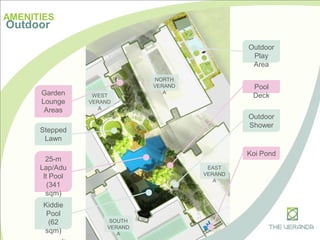 WEST
VERAND
A
AMENITIES
Outdoor
25-m
Lap/Adu
lt Pool
(341
sqm)
Kiddie
Pool
(62
sqm)
Pool
Deck
Outdoor
Shower
Outdoor
Play
Area
Stepped
Lawn
Koi Pond
Garden
Lounge
Areas
SOUTH
VERAND
A
NORTH
VERAND
A
EAST
VERAND
A
 