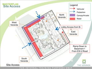 North
Veranda
East
Veranda
Vehicular
Pedestrian
Canopy/Arcade
Retail
Legend
West
Veranda
South
Veranda
Ramp Down to
Basement 1
From EW-2 Road
Lobby Access from B-
1
Site Access
MASTERPLAN
Site Access
F O R I N T E R N A L T R A I N I N G P U R P O S E S O N LY
 