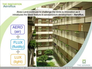 AERO
(air)
FLUX
(fluidity)
LUX
(light)
THE INNOVATION
Aeroflux
Alveo Land continues to challenge the limits to innovation as it
introduces the latest feature in condominium development – Aeroflux.
F O R I N T E R N A L T R A I N I N G P U R P O S E S O N LY
 