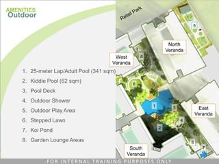North
Veranda
East
Veranda
South
Veranda
West
Veranda
1. 25-meter Lap/Adult Pool (341 sqm)
2. Kiddie Pool (62 sqm)
3. Pool Deck
4. Outdoor Shower
5. Outdoor Play Area
6. Stepped Lawn
7. Koi Pond
8. Garden Lounge Areas
1
2
3
4
5
6
7
8
8
AMENITIES
Outdoor
F O R I N T E R N A L T R A I N I N G P U R P O S E S O N LY
 
