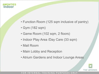 • Function Room (125 sqm inclusive of pantry)
• Gym (182 sqm)
• Game Room (102 sqm, 2 floors)
• Indoor Play Area /Day Care (33 sqm)
• Mail Room
• Main Lobby and Reception
• Atrium Gardens and Indoor Lounge Areas
AMENITIES
Indoor
F O R I N T E R N A L T R A I N I N G P U R P O S E S O N LY
 