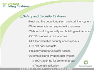 Safety and Security Features
• Heat and fire detection, alarm and sprinkler system
• Water reservoir and separate fire reserves
• 24-hour building security and building maintenance
• CCTV cameras in critical areas
• RFID for identifies security access points
• Fire exit door contacts
• Proximity card for elevator access
• Automatic stand-by generator system
o 100% back-up for common areas
o Automatic activation
THE VERANDA
Building Features
F O R I N T E R N A L T R A I N I N G P U R P O S E S O N LY
 