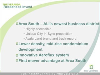 Arca South – ALI’s newest business district
• Highly accessible
• Unique City-in-Sync proposition
• Ayala Land brand and track record
Lower density, mid-rise condominium
development
Innovative Aeroflux system
First mover advantage at Arca South
THE VERANDA
Reasons to Invest
F O R I N T E R N A L T R A I N I N G P U R P O S E S O N LY
 