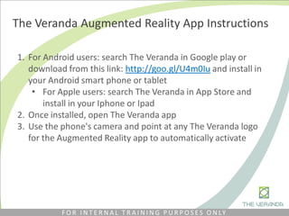 The Veranda Augmented Reality App Instructions
1. For Android users: search The Veranda in Google play or
download from this link: http://goo.gl/U4m0Iu​ and install in
your Android smart phone or tablet
• For Apple users: search The Veranda in App Store and
install in your Iphone or Ipad
2. Once installed, open The Veranda app
3. Use the phone's camera and point at any The Veranda logo
for the Augmented Reality app to automatically activate
F O R I N T E R N A L T R A I N I N G P U R P O S E S O N LY
 