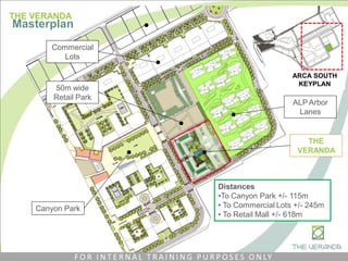 ALP Arbor
Lanes
Canyon Park
ARCA SOUTH
KEYPLAN
Commercial
Lots
50m wide
Retail Park
THE
VERANDA
Distances
•To Canyon Park +/- 115m
• To Commercial Lots +/- 245m
• To Retail Mall +/- 618m
THE VERANDA
Masterplan
F O R I N T E R N A L T R A I N I N G P U R P O S E S O N LY
 