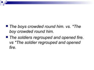  The boys crowded round him. vs. *The
boy crowded round him.
 The soldiers regrouped and opened fire.
vs *The soldier regrouped and opened
fire.
 