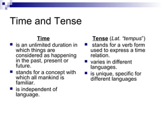 Time and Tense
Time
 is an unlimited duration in
which things are
considered as happening
in the past, present or
future.
 stands for a concept with
which all mankind is
familiar.
 is independent of
language.
Tense (Lat. “tempus”)
 stands for a verb form
used to express a time
relation.
 varies in different
languages.
 is unique, specific for
different languages
 
