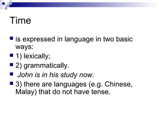 Time
 is expressed in language in two basic
ways:
 1) lexically;
 2) grammatically.
 John is in his study now.
 3) there are languages (e.g. Chinese,
Malay) that do not have tense.
 