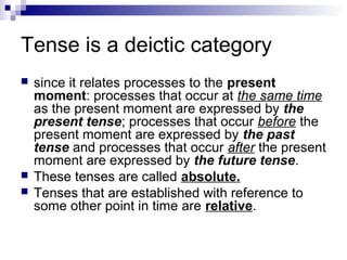 Tense is a deictic category
 since it relates processes to the present
moment: processes that occur at the same time
as the present moment are expressed by the
present tense; processes that occur before the
present moment are expressed by the past
tense and processes that occur after the present
moment are expressed by the future tense.
 These tenses are called absolute.
 Tenses that are established with reference to
some other point in time are relative.
 