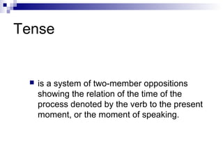Tense
 is a system of two-member oppositions
showing the relation of the time of the
process denoted by the verb to the present
moment, or the moment of speaking.
 