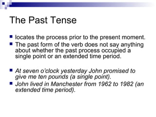 The Past Tense
 locates the process prior to the present moment.
 The past form of the verb does not say anything
about whether the past process occupied a
single point or an extended time period.
 At seven o’clock yesterday John promised to
give me ten pounds (a single point).
 John lived in Manchester from 1962 to 1982 (an
extended time period).
 