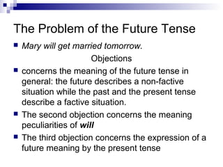 The Problem of the Future Tense
 Mary will get married tomorrow.
Objections
 concerns the meaning of the future tense in
general: the future describes a non-factive
situation while the past and the present tense
describe a factive situation.
 The second objection concerns the meaning
peculiarities of will
 The third objection concerns the expression of a
future meaning by the present tense
 