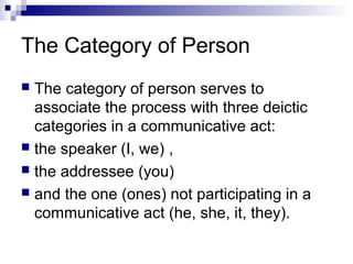 The Category of Person
 The category of person serves to
associate the process with three deictic
categories in a communicative act:
 the speaker (I, we) ,
 the addressee (you)
 and the one (ones) not participating in a
communicative act (he, she, it, they).
 
