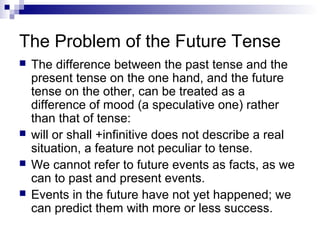 The Problem of the Future Tense
 The difference between the past tense and the
present tense on the one hand, and the future
tense on the other, can be treated as a
difference of mood (a speculative one) rather
than that of tense:
 will or shall +infinitive does not describe a real
situation, a feature not peculiar to tense.
 We cannot refer to future events as facts, as we
can to past and present events.
 Events in the future have not yet happened; we
can predict them with more or less success.
 