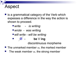 Aspect
 is a grammatical category of the Verb which
expesses a difference in the way the action is
shown to proceed.
 write - is writing
 wrote - was writing
 will write - will be writing
 - be V ing
discontinuous morpheme
 The unmarked member vs. the marked member
 The weak member vs. the strong member
 