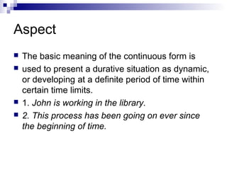 Aspect
 The basic meaning of the continuous form is
 used to present a durative situation as dynamic,
or developing at a definite period of time within
certain time limits.
 1. John is working in the library.
 2. This process has been going on ever since
the beginning of time.
 