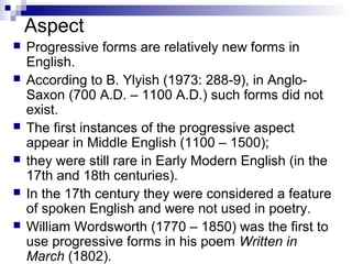 Aspect
 Progressive forms are relatively new forms in
English.
 According to B. Ylyish (1973: 288-9), in Anglo-
Saxon (700 A.D. – 1100 A.D.) such forms did not
exist.
 The first instances of the progressive aspect
appear in Middle English (1100 – 1500);
 they were still rare in Early Modern English (in the
17th and 18th centuries).
 In the 17th century they were considered a feature
of spoken English and were not used in poetry.
 William Wordsworth (1770 – 1850) was the first to
use progressive forms in his poem Written in
March (1802).
 