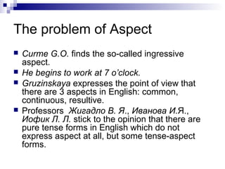 The problem of Aspect
 Curme G.O. finds the so-called ingressive
aspect.
 He begins to work at 7 o’clock.
 Gruzinskaya expresses the point of view that
there are 3 aspects in English: common,
continuous, resultive.
 Professors Жигадло В. Я., Иванова И.Я.,
Иофик Л. Л. stick to the opinion that there are
pure tense forms in English which do not
express aspect at all, but some tense-aspect
forms.
 