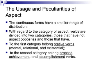 The Usage and Peculiarities of
Aspect
 The continuous forms have a smaller range of
distribution.
 With regard to the category of aspect, verbs are
divided into two categories: those that have not
aspect opposites and those that have.
 To the first category belong stative verbs
(mental, relational, and existential);
 to the second category belong process,
achievement, and accomplishment verbs.
 