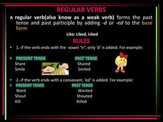 REGULAR VERBS
A regular verb(also know as a weak verb) forms the past
    tense and past participle by adding -d or -ed to the base
    form
                              Like: Liked, Liked
                                  RULES
• 1.-If the verb ends with the vowel “e”, only ‘d’ is added. For example:

• PRESENT TENSE                    PAST TENSE
  Share                             Shared
  Smile                             Smiled

• 2.-If the verb ends with a consonant, ‘ed’ is added. For example:
•   PRESENT TENSE                PAST TENSE
    Want                             Wanted
    Shout                           Shouted
    Kill                            Killed
 