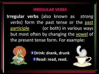 IRREGULAR VERBS
Irregular verbs (also known as strong
  verbs) form the past tense or the past
  participle      (or both) in various ways
  but most often by changing the vowel of
  the present tense form. For example:

             Drink: drank, drunk
              Read: read, read.
 