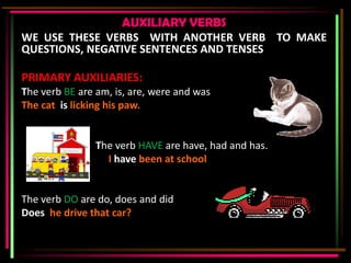 AUXILIARY VERBS
WE USE THESE VERBS WITH ANOTHER VERB TO MAKE
QUESTIONS, NEGATIVE SENTENCES AND TENSES

PRIMARY AUXILIARIES:
The verb BE are am, is, are, were and was
The cat is licking his paw.


                The verb HAVE are have, had and has.
                  I have been at school


The verb DO are do, does and did
Does he drive that car?
 