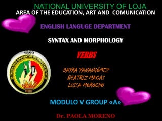NATIONAL UNIVERSITY OF LOJA
AREA OF THE EDUCATION, ART AND COMUNICATION

       ENGLISH LANGUGE DEPARTMENT

         SYNTAX AND MORPHOLOGY

                  VERBS
              DAYRA YANANGÓMEZ
                BEATRIZ MACAS
                LUISA MOROCHO

          MODULO V GROUP «A»
            Dr. PAOLA MORENO
 
