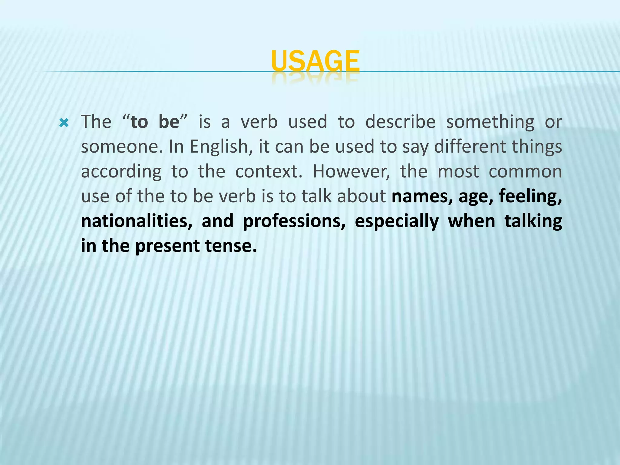 USAGE
 The “to be” is a verb used to describe something or
someone. In English, it can be used to say different things
according to the context. However, the most common
use of the to be verb is to talk about names, age, feeling,
nationalities, and professions, especially when talking
in the present tense.
 