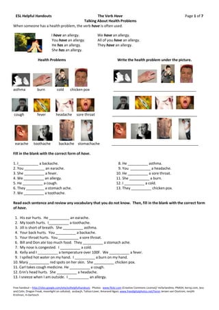 ESL Helpful Handouts                           The Verb Have                                                                          Page 1 of 7
                                        Talking About Health Problems
When someone has a health problem, the verb have is often used.

                              I have an allergy.                  We have an allergy.
                              You have an allergy.                All of you have an allergy.
                              He has an allergy.                  They have an allergy.
                              She has an allergy.

                   Health Problems                                                Write the health problem under the picture.




asthma            burn            cold      chicken pox                       _________________________________________




cough             fever          headache        sore throat                 __________________________________________




 earache        toothache          backache stomachache                      ___________________________________________

Fill in the blank with the correct form of have.

1. I__________ a backache.                                                        8. He __________ asthma.
2. You __________ an earache.                                                     9. You __________ a headache.
3. She __________ a fever.                                                       10. He __________ a sore throat.
4. We __________ an allergy.                                                     11. She __________ a burn.
5. He __________ a cough.                                                        12. I __________ a cold.
6. They _________ a stomach ache.                                                13. They __________ chicken pox.
7. We __________ a toothache.

Read each sentence and review any vocabulary that you do not know. Then, fill in the blank with the correct form
of have.

 1. His ear hurts. He __________ an earache.
 2. My tooth hurts. I__________ a toothache.
 3. Jill is short of breath. She __________ asthma.
 4. Your back hurts. You __________ a backache.
 5. Your throat hurts. You __________ a sore throat.
 6. Bill and Don ate too much food. They __________ a stomach ache.
 7. My nose is congested. I __________ a cold.
 8. Kelly and I __________ a temperature over 100F. We __________ a fever.
 9. I spilled hot water on my hand. I __________ a burn on my hand.
10. Mary __________ red spots on her skin. She __________ chicken pox.
11. Carl takes cough medicine. He __________ a cough.
12. Erin’s head hurts. She __________ a headache.
13. I sneeze when I am outside. I __________ an allergy.

Free handout – http://sites.google.com/eite/eslhelpfulhandouts Photos: www.flickr.com (Creative Commons License)/ mcfarlandmo, PNASH, kerryj.com, Jess
and Colin, Dragon Freak, moonlight on celluloid, assbacjh, Tattoo-Lover, Amarand Agasi; www.freedigitalphotos.net/Yaron Jeroen van Oostrom, renjith
Krishnan, m-bartosch
 