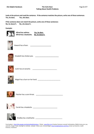 ESL Helpful Handouts                                          The Verb Have                                                           Page 2 of 7
                                                       Talking About Health Problems


Look at the picture and read the sentence. If the sentence matches the picture, write one of these sentences:
Yes, he does.      Yes, she does.

If the sentence does not match the picture, write one of these sentences:
No, he doesn’t.    No, she doesn’t.

Example:

                  Alfred has asthma.                Yes, he does.
                  Alfred has a backache.            No, he doesn’t.




               Howard has a fever.           ________________________




                Elizabeth has chicken pox.            ___________________________




                 Justin has an earache.          ____________________________




                 Abigail has a burn on her hand. __________________________




                  Fletcher has a sore throat. _______________________________




                  Farrah has a headache. ____________________________




                     Bradley has a toothache. _______________________________


Free handout – http://sites.google.com/eite/eslhelpfulhandouts Photos: www.flickr.com (Creative Commons License)/ mcfarlandmo, PNASH, kerryj.com, Jess
and Colin, Dragon Freak, moonlight on celluloid, assbacjh, Tattoo-Lover, Amarand Agasi; www.freedigitalphotos.net/Yaron Jeroen van Oostrom, renjith
Krishnan, m-bartosch
 