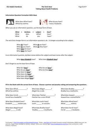 ESL Helpful Handouts                                          The Verb Have                                                           Page 3 of 7
                                                       Talking About Health Problems


Information Question Formation With Have.


                  What does Alfred have?                                       What do you have?
                  Alfred has asthma.                                           I have a headache.

When you ask an information question, use the base form of have.

                 What       +     do/does         +     subject      +      have?
                 What              does                  Alfred             have?
                 What               do                    you               have?

The verb that changes form in an information question is do. It changes according to the subject.

                    What do I have?     What do we have?
                    What do you have?   What do they have?
                    What does he have?
                    What does she have?

In an information question, do/does comes before the subject and have comes after the subject.

                    What does Elizabeth have?                What does Elizabeth have?

Don’t forget to use the base form of have.

                    What do I have?                          What do we have?
                    What do you have?                        What do they have?
                    What does he have?
                    What does she have?
                    What does Alfred have?
                    What does Abigail have?


Fill in the blank with the correct form of have. Choose a partner and practice asking and answering the questions.

What does Alfred __________?                    What does Abigail _______?                            What does Bradley __________?
Alfred has asthma.                              Abigail has a cold.                                   Bradley has a toothache.

What does Farrah __________?                    What does Fletcher __________?                        What does Howard __________?
Farrah has a headache.                          Fletcher has a sore throat.                           Howard has a stomachache.

What does Elizabeth have?                       What does Justin have?                                What does Alfred have?
Elizabeth ______ chicken pox.                   Justin ______ an earache.                             Alfred ______ asthma.

What does Abigail have?                         What does Bradley have?                               What does Farrah have?
Abigail ______ a cold.                          Bradley ______ a toothache.                           Farrah ______ a headache.




Free handout – http://sites.google.com/eite/eslhelpfulhandouts Photos: www.flickr.com (Creative Commons License)/ mcfarlandmo, PNASH, kerryj.com, Jess
and Colin, Dragon Freak, moonlight on celluloid, assbacjh, Tattoo-Lover, Amarand Agasi; www.freedigitalphotos.net/Yaron Jeroen van Oostrom, renjith
Krishnan, m-bartosch
 