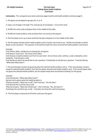 ESL Helpful Handouts                                          The Verb Have                                                           Page 4 of 7
                                                       Talking About Health Problems
                                                                Card Game

Instructions. This card game uses name cards (see pages 5and 6) and health problem cards (see page7).

1. This game can be played in groups of 2, 3, or 4.

2. Copy a set of pages 5 through 7 for each group of card players. Cut out the cards.

3. Shuffle the name cards and place them in the middle of the table.

4. Shuffle the heath problem cards and deal them out evenly to the players.

5. The first player turns up a name card from the pile and places it in the middle of the table.

6. The first player decides which health problem card in his/her own hand to use. He/She also decides to which
player to ask a question. This question is formed from both the name card and the health problem card chosen.

Example:
Fred, Wilma, Betty, and Barney are playing the card game.
Fred draws a name card. The name card is Mary.
Fred chooses a health problem card from his own hand. He has these cards: asthma, a cold, a backache, and a
headache. Fred chooses a cold.
Fred decides to whom he would like to ask a question. Fred decides to ask Barney a question. Fred asks Barney,
“What does Mary have?”.

7. The second player answers by guessing what the selected health problem card is. If the second player answers
using the selected health problem, then the first player discards that health problem card. If the second player does
not guess the selected health problem, the first player keeps that card without showing it to the group.

Example:
Fred asks Barney, “What does Mary have?”.
Barney tries to guess what the health problem is.
If Barney answers, “Mary has a cold”, then Fred says, “Yes she does”.
Fred discards the card that says a cold.
If Barney answers, “Mary has chicken pox” , then Fred says, “No, she doesn’t”.
Fred keeps the card that says a cold. Fred does not show this card to the group.

8. The first player to discard all of his/her cards wins the game.




Free handout – http://sites.google.com/eite/eslhelpfulhandouts Photos: www.flickr.com (Creative Commons License)/ mcfarlandmo, PNASH, kerryj.com, Jess
and Colin, Dragon Freak, moonlight on celluloid, assbacjh, Tattoo-Lover, Amarand Agasi; www.freedigitalphotos.net/Yaron Jeroen van Oostrom, renjith
Krishnan, m-bartosch
 