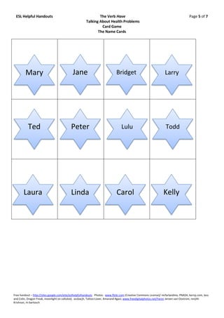 ESL Helpful Handouts                                          The Verb Have                                                           Page 5 of 7
                                                       Talking About Health Problems
                                                                Card Game
                                                              The Name Cards




         Mary                                Jane                              Bridget                              Larry




           Ted                              Peter                                 Lulu                               Todd




       Laura                                Linda                              Carol                               Kelly




Free handout – http://sites.google.com/eite/eslhelpfulhandouts Photos: www.flickr.com (Creative Commons License)/ mcfarlandmo, PNASH, kerryj.com, Jess
and Colin, Dragon Freak, moonlight on celluloid, assbacjh, Tattoo-Lover, Amarand Agasi; www.freedigitalphotos.net/Yaron Jeroen van Oostrom, renjith
Krishnan, m-bartosch
 