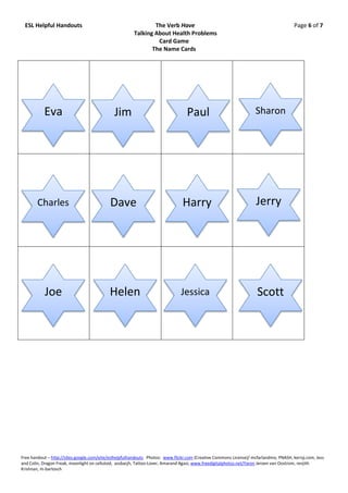 ESL Helpful Handouts                                          The Verb Have                                                           Page 6 of 7
                                                       Talking About Health Problems
                                                                Card Game
                                                              The Name Cards




           Eva                                Jim                                 Paul                              Sharon




        Charles                             Dave                                Harry                               Jerry




           Joe                             Helen                               Jessica                              Scott




Free handout – http://sites.google.com/eite/eslhelpfulhandouts Photos: www.flickr.com (Creative Commons License)/ mcfarlandmo, PNASH, kerryj.com, Jess
and Colin, Dragon Freak, moonlight on celluloid, assbacjh, Tattoo-Lover, Amarand Agasi; www.freedigitalphotos.net/Yaron Jeroen van Oostrom, renjith
Krishnan, m-bartosch
 