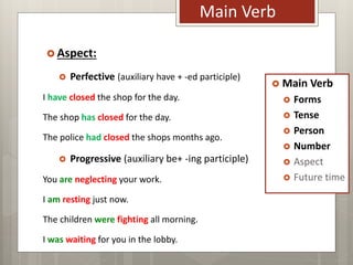 Main Verb
 Forms
 Tense
 Person
 Number
 Aspect
 Future time
Main Verb
 Aspect:
 Perfective (auxiliary have + -ed participle)
I have closed the shop for the day.
The shop has closed for the day.
The police had closed the shops months ago.
 Progressive (auxiliary be+ -ing participle)
You are neglecting your work.
I am resting just now.
The children were fighting all morning.
I was waiting for you in the lobby.
 