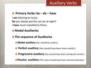 Auxiliary Verbs
 Primary Verbs: be – do – have
I am listening to music.
Do you always put the cat out at night?
I have never travelled to China.
 Modal Auxiliaries
 The sequence of Auxiliaries
 Modal auxiliary (You should be careful.)
 Perfect auxiliary (You should have been more careful.)
 Progressive auxiliary (You should have been cutting the carrots.)
Passive auxiliary (The room should have been cleaned yesterday.)
 