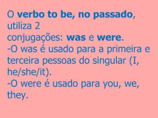 O verbo to be, no passado, 
utiliza 2  
conjugações: was e were. 
-O was é usado para a primeira e 
terceira pessoas do singular (I, 
he/she/it).
-O were é usado para you, we, 
they.
 