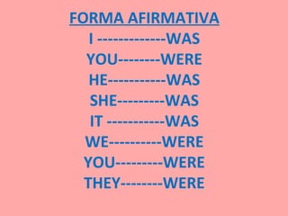 FORMA AFIRMATIVA
   I -------------WAS
  YOU--------WERE
   HE-----------WAS
   SHE---------WAS
   IT -----------WAS
  WE----------WERE
  YOU---------WERE
  THEY--------WERE
 